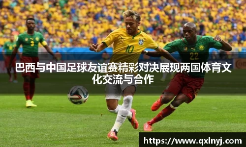 巴西与中国足球友谊赛精彩对决展现两国体育文化交流与合作